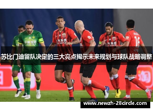 苏比门迪留队决定的三大亮点揭示未来规划与球队战略调整