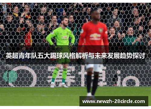 英超青年队五大踢球风格解析与未来发展趋势探讨 英超青年队五大踢球风格解析与未来发展趋势探讨
