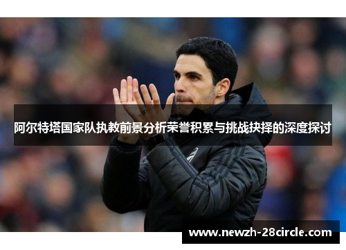 阿尔特塔国家队执教前景分析荣誉积累与挑战抉择的深度探讨 阿尔特塔国家队执教前景分析荣誉积累与挑战抉择的深度探讨