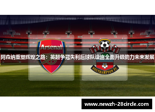 阿森纳重塑辉煌之路:英超争冠失利后球队设施全面升级助力未来发展 阿森纳重塑辉煌之路:英超争冠失利后球队设施全面升级助力未来发展