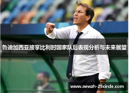 鲁迪加西亚接掌比利时国家队后表现分析与未来展望 鲁迪加西亚接掌比利时国家队后表现分析与未来展望