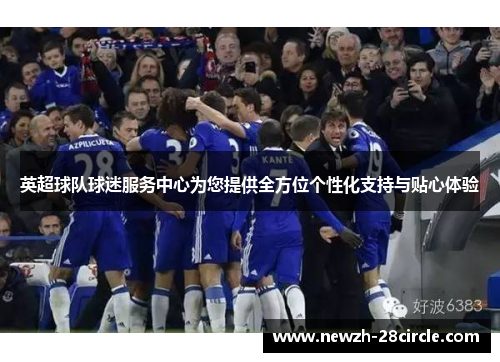 英超球队球迷服务中心为您提供全方位个性化支持与贴心体验