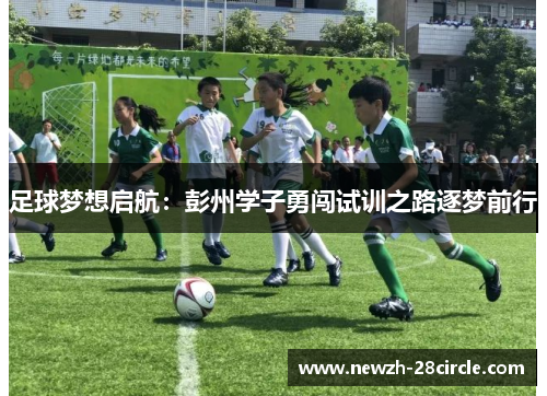 足球梦想启航:彭州学子勇闯试训之路逐梦前行 足球梦想启航:彭州学子勇闯试训之路逐梦前行