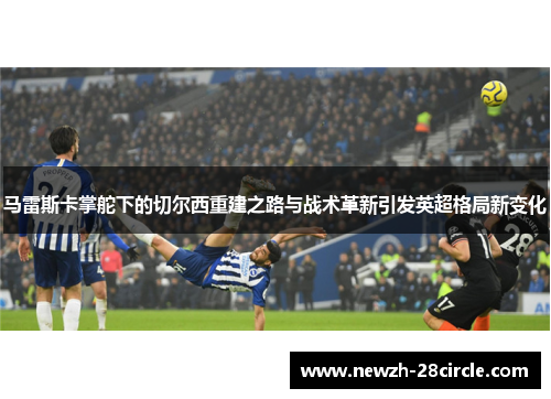 马雷斯卡掌舵下的切尔西重建之路与战术革新引发英超格局新变化 马雷斯卡掌舵下的切尔西重建之路与战术革新引发英超格局新变化