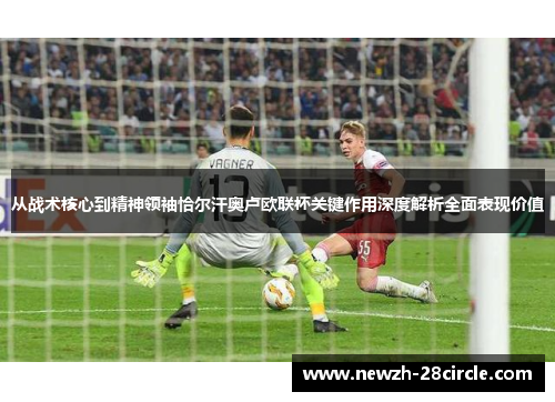 从战术核心到精神领袖恰尔汗奥卢欧联杯关键作用深度解析全面表现价值