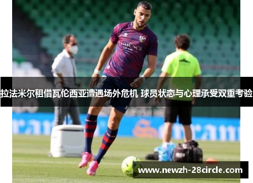 拉法米尔租借瓦伦西亚遭遇场外危机 球员状态与心理承受双重考验