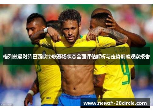 格列兹曼对阵巴西欧协联赛场状态全面评估解析与走势前瞻观察报告 格列兹曼对阵巴西欧协联赛场状态全面评估解析与走势前瞻观察报告